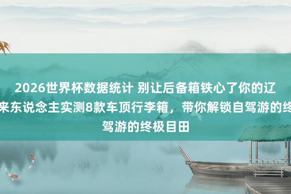 2026世界杯数据统计 别让后备箱铁心了你的辽远!过来东说念主实测8款车顶行李箱,带你解锁自驾游的终极目田