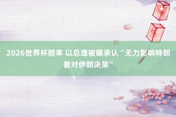 2026世界杯赔率 以总理被曝承认“无力影响特朗普对伊朗决策”