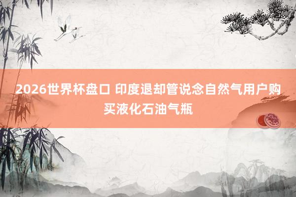 2026世界杯盘口 印度退却管说念自然气用户购买液化石油气瓶