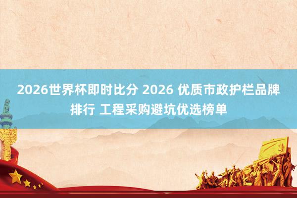 2026世界杯即时比分 2026 优质市政护栏品牌排行 工程采购避坑优选榜单