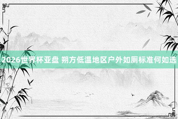 2026世界杯亚盘 朔方低温地区户外如厕标准何如选