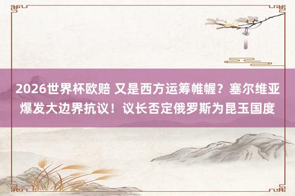 2026世界杯欧赔 又是西方运筹帷幄?塞尔维亚爆发大边界抗议!议长否定俄罗斯为昆玉国度