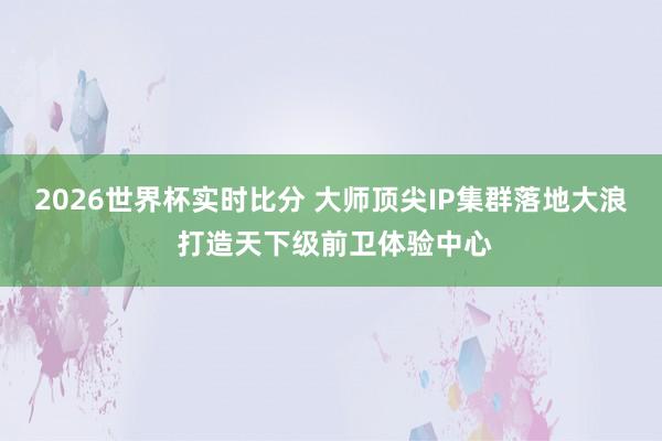2026世界杯实时比分 大师顶尖IP集群落地大浪 打造天下级前卫体验中心