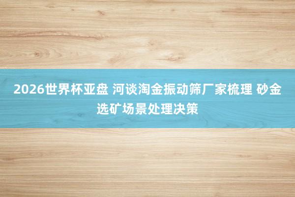 2026世界杯亚盘 河谈淘金振动筛厂家梳理 砂金选矿场景处理决策