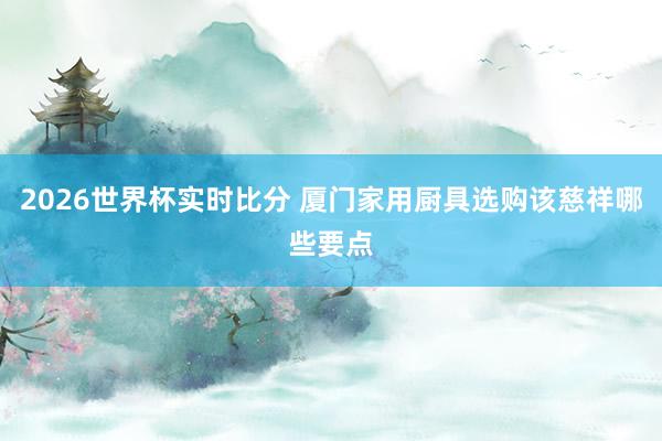 2026世界杯实时比分 厦门家用厨具选购该慈祥哪些要点