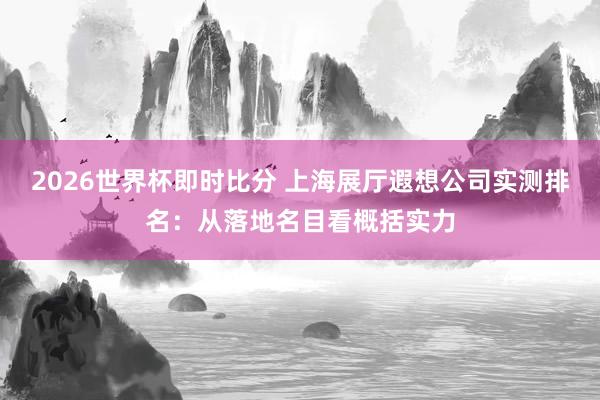 2026世界杯即时比分 上海展厅遐想公司实测排名:从落地名目看概括实力