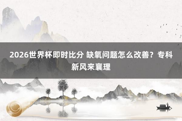 2026世界杯即时比分 缺氧问题怎么改善?专科新风来襄理