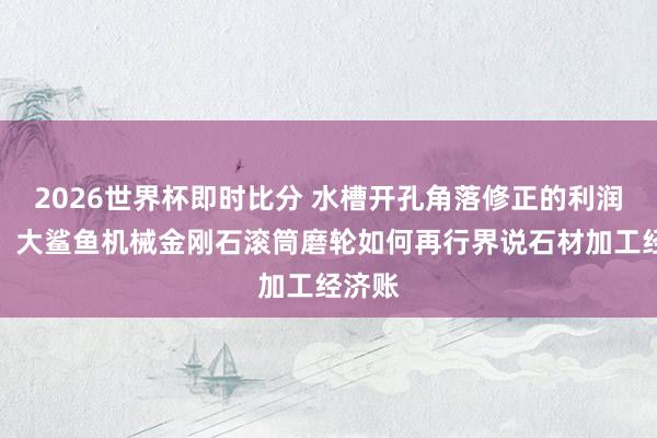 2026世界杯即时比分 水槽开孔角落修正的利润解围:大鲨鱼机械金刚石滚筒磨轮如何再行界说石材加工经济账