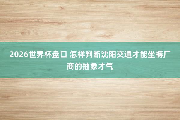 2026世界杯盘口 怎样判断沈阳交通才能坐褥厂商的抽象才气