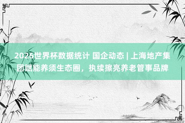 2026世界杯数据统计 国企动态 | 上海地产集团赋能养须生态圈,执续擦亮养老管事品牌
