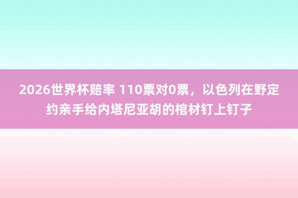2026世界杯赔率 110票对0票,以色列在野定约亲手给内塔尼亚胡的棺材钉上钉子