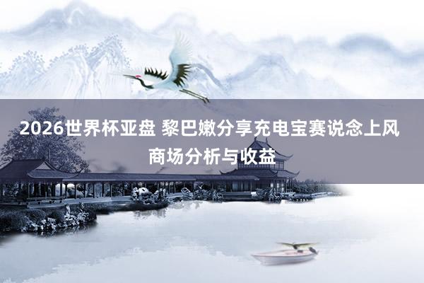 2026世界杯亚盘 黎巴嫩分享充电宝赛说念上风 商场分析与收益