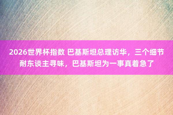 2026世界杯指数 巴基斯坦总理访华，三个细节耐东谈主寻味，巴基斯坦为一事真着急了