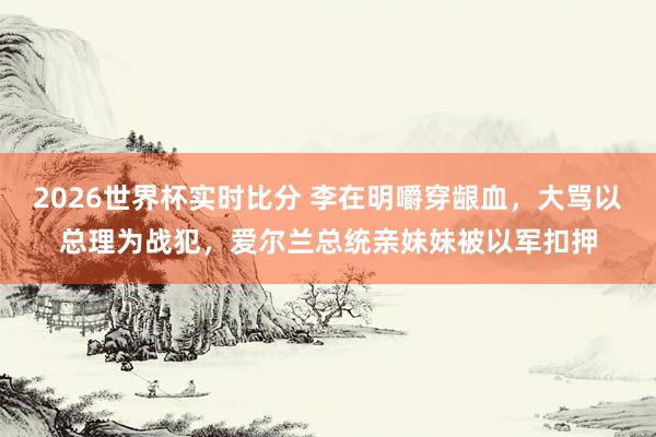 2026世界杯实时比分 李在明嚼穿龈血，大骂以总理为战犯，爱尔兰总统亲妹妹被以军扣押