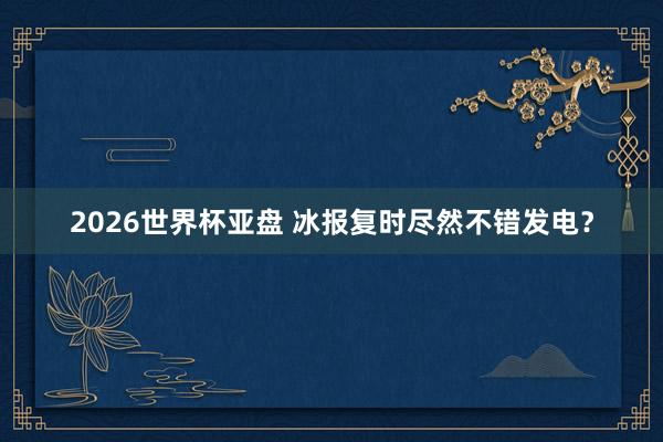 2026世界杯亚盘 冰报复时尽然不错发电？
