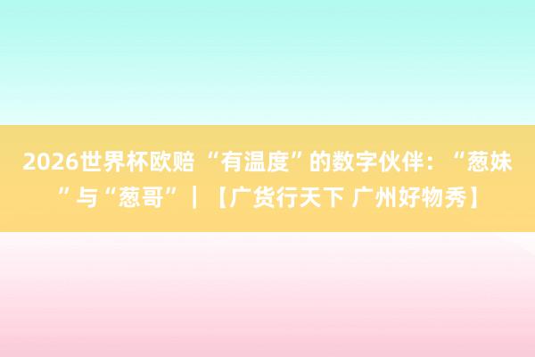 2026世界杯欧赔 “有温度”的数字伙伴:“葱妹”与“葱哥”|【广货行天下 广州好物秀】