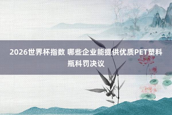 2026世界杯指数 哪些企业能提供优质PET塑料瓶科罚决议