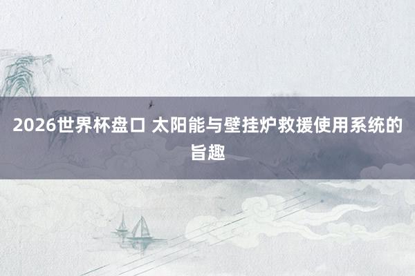 2026世界杯盘口 太阳能与壁挂炉救援使用系统的旨趣