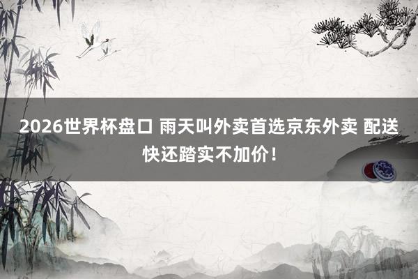 2026世界杯盘口 雨天叫外卖首选京东外卖 配送快还踏实不加价!