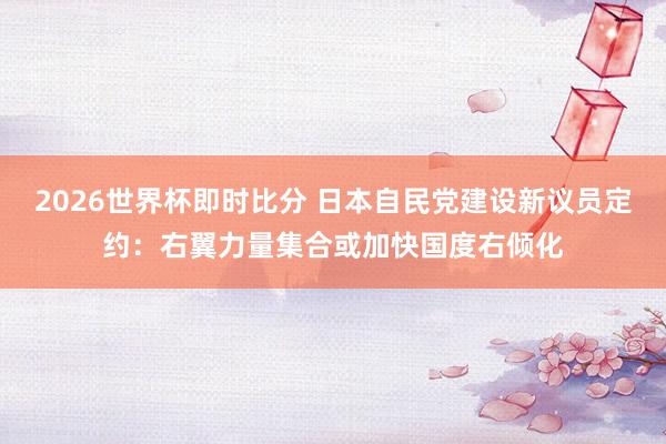 2026世界杯即时比分 日本自民党建设新议员定约：右翼力量集合或加快国度右倾化
