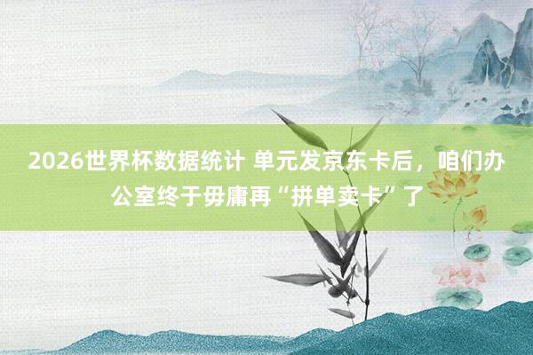 2026世界杯数据统计 单元发京东卡后,咱们办公室终于毋庸再“拼单卖卡”了