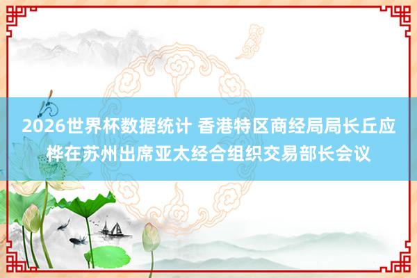 2026世界杯数据统计 香港特区商经局局长丘应桦在苏州出席亚太经合组织交易部长会议