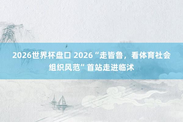 2026世界杯盘口 2026“走皆鲁,看体育社会组织风范”首站走进临沭