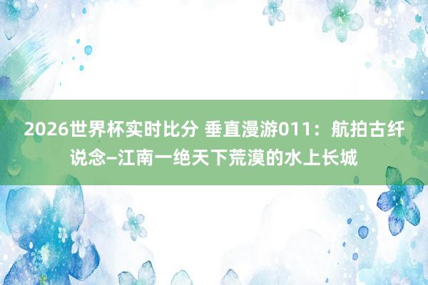 2026世界杯实时比分 垂直漫游011：航拍古纤说念−江南一绝天下荒漠的水上长城