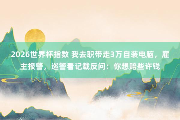 2026世界杯指数 我去职带走3万自装电脑，雇主报警，巡警看记载反问：你想赔些许钱