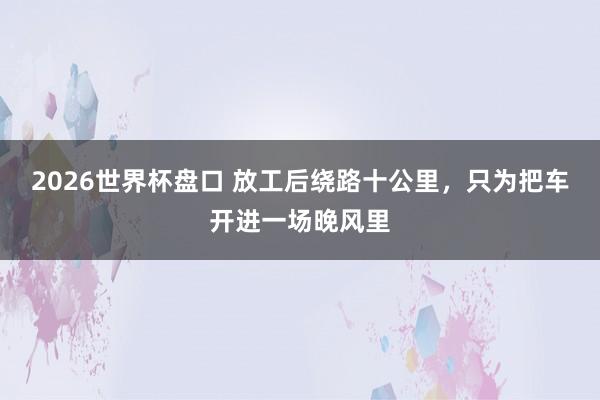 2026世界杯盘口 放工后绕路十公里,只为把车开进一场晚风里