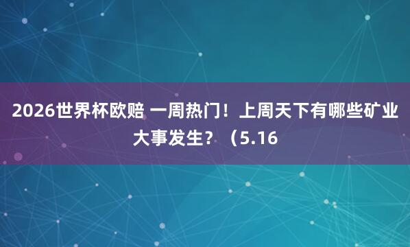 2026世界杯欧赔 一周热门！上周天下有哪些矿业大事发生？（5.16