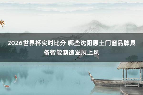 2026世界杯实时比分 哪些沈阳原土门窗品牌具备智能制造发展上风