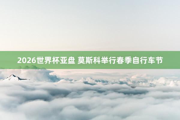 2026世界杯亚盘 莫斯科举行春季自行车节
