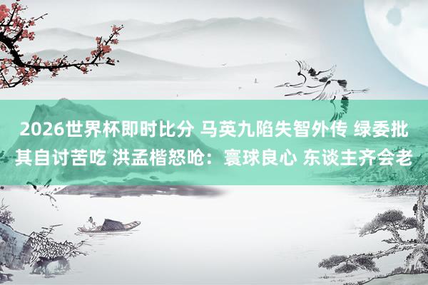 2026世界杯即时比分 马英九陷失智外传 绿委批其自讨苦吃 洪孟楷怒呛:寰球良心 东谈主齐会老