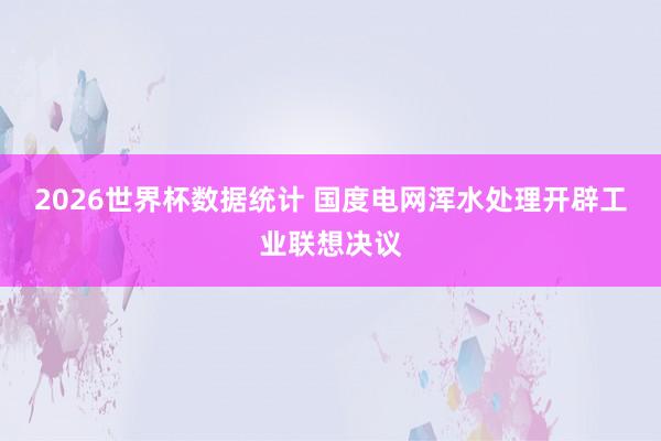 2026世界杯数据统计 国度电网浑水处理开辟工业联想决议