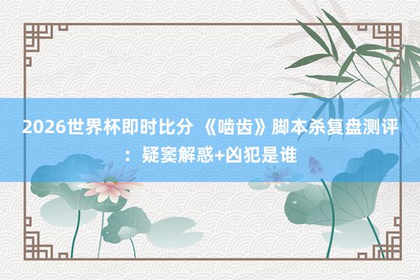 2026世界杯即时比分 《啮齿》脚本杀复盘测评:疑窦解惑+凶犯是谁