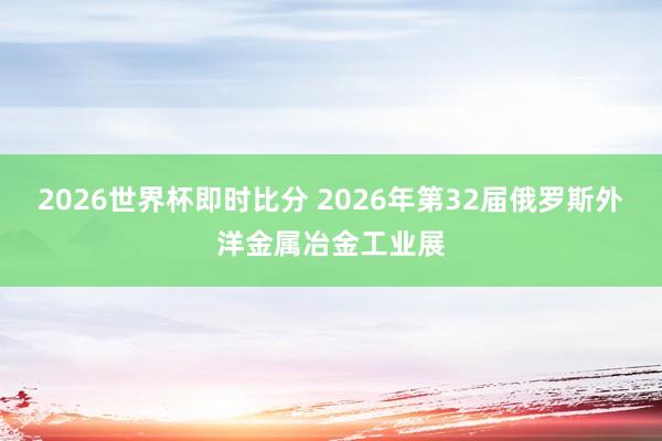 2026世界杯即时比分 2026年第32届俄罗斯外洋金属冶金工业展