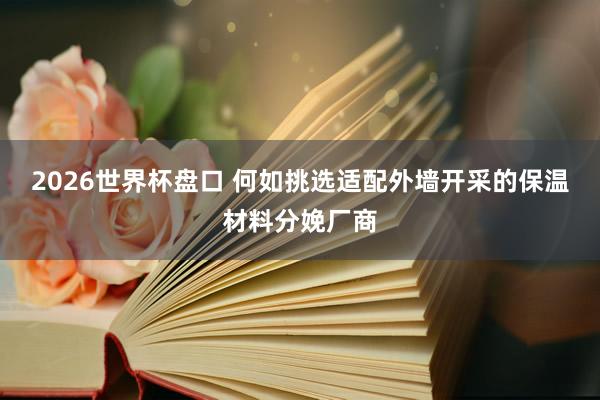 2026世界杯盘口 何如挑选适配外墙开采的保温材料分娩厂商