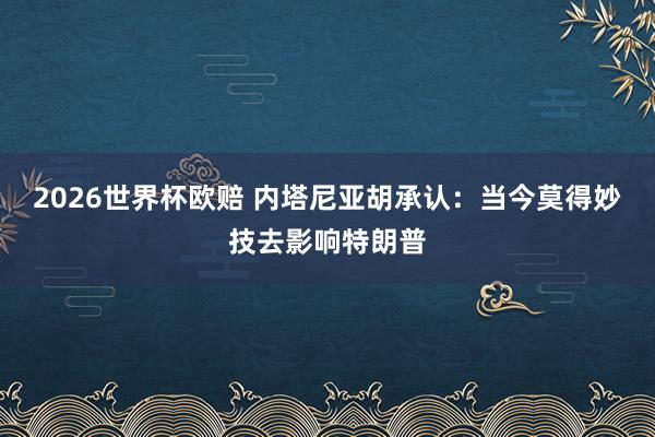 2026世界杯欧赔 内塔尼亚胡承认:当今莫得妙技去影响特朗普