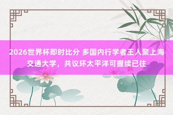 2026世界杯即时比分 多国内行学者王人聚上海交通大学,共议环太平洋可握续已往