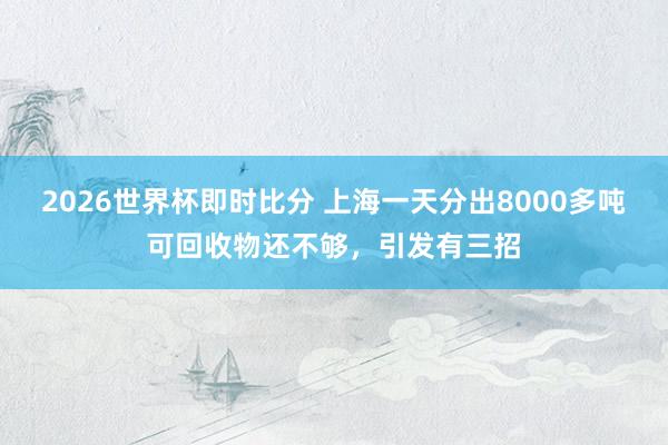2026世界杯即时比分 上海一天分出8000多吨可回收物还不够,引发有三招