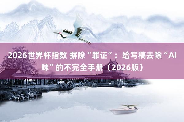 2026世界杯指数 摒除“罪证”:给写稿去除“AI味”的不完全手册(2026版)