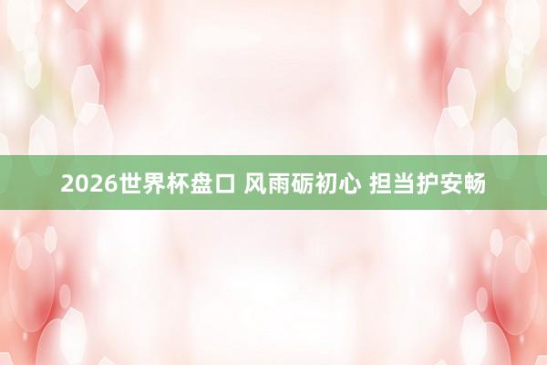 2026世界杯盘口 风雨砺初心 担当护安畅