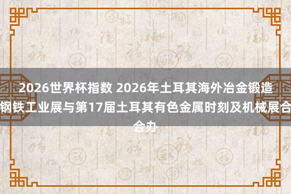 2026世界杯指数 2026年土耳其海外冶金锻造暨钢铁工业展与第17届土耳其有色金属时刻及机械展合办