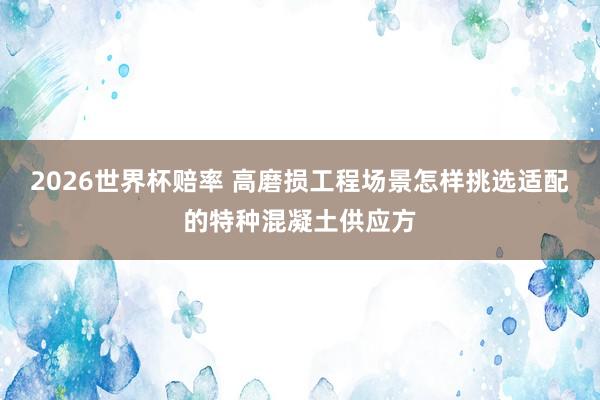 2026世界杯赔率 高磨损工程场景怎样挑选适配的特种混凝土供应方