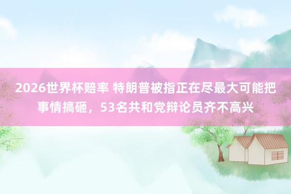 2026世界杯赔率 特朗普被指正在尽最大可能把事情搞砸,53名共和党辩论员齐不高兴