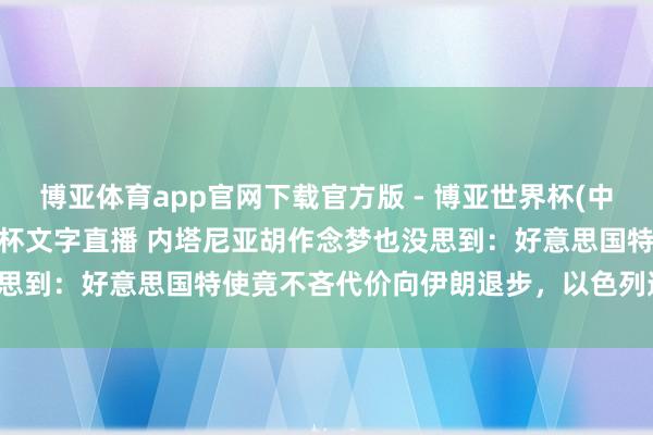 博亚体育app官网下载官方版 - 博亚世界杯(中国)官方入口,2026世界杯文字直播 内塔尼亚胡作念梦也没思到:好意思国特使竟不吝代价向伊朗退步,以色列透顶被卖了!