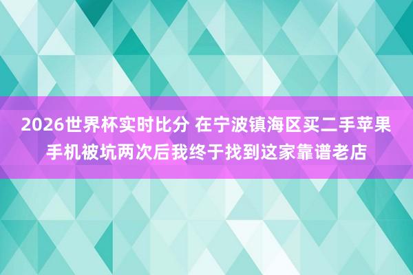 2026世界杯实时比分 在宁波镇海区买二手苹果手机被坑两次后我终于找到这家靠谱老店