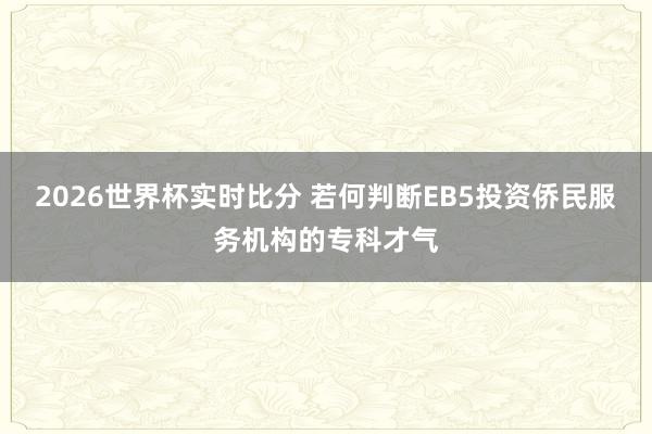 2026世界杯实时比分 若何判断EB5投资侨民服务机构的专科才气