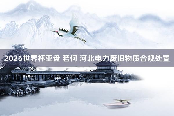 2026世界杯亚盘 若何 河北电力废旧物质合规处置
